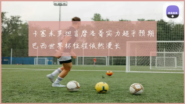 卡塞米罗坦言摩洛哥实力超乎预期巴西世界杯征程依然漫长