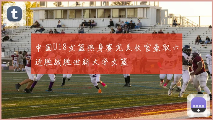 中国U18女篮热身赛完美收官豪取六连胜战胜世新大学女篮