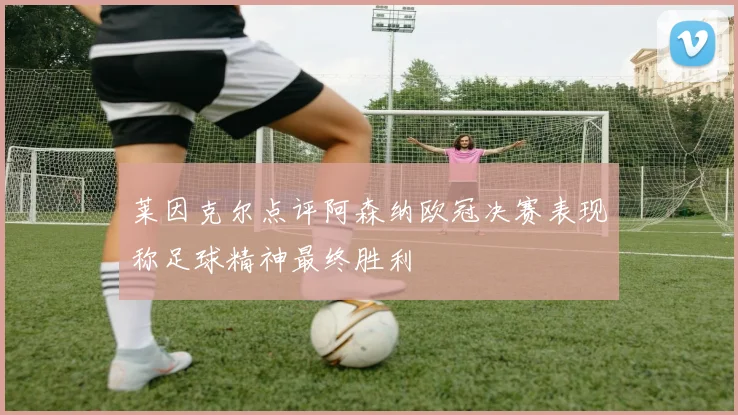 莱因克尔点评阿森纳欧冠决赛表现称足球精神最终胜利