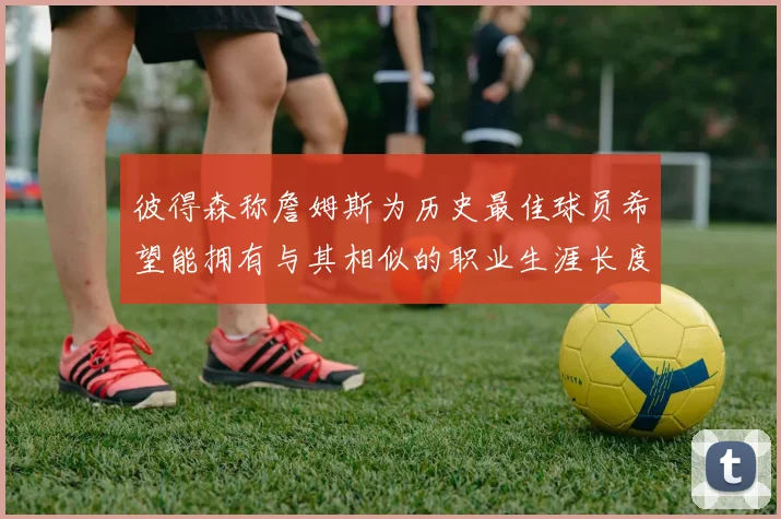 彼得森称詹姆斯为历史最佳球员希望能拥有与其相似的职业生涯长度