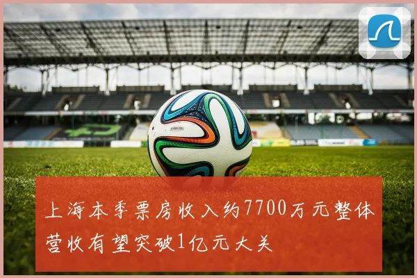 上海本季票房收入约7700万元整体营收有望突破1亿元大关