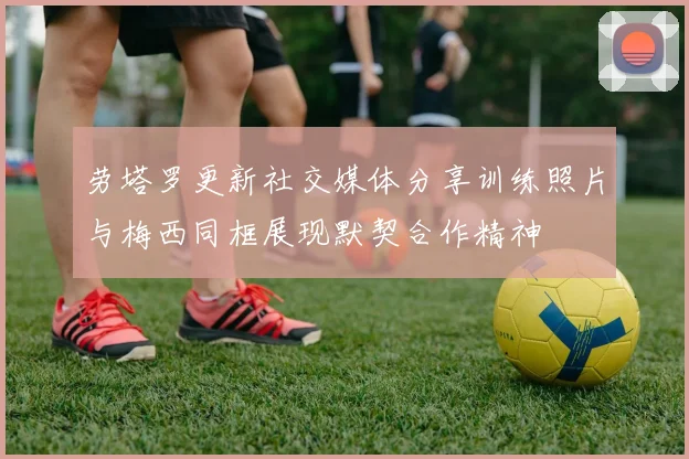 劳塔罗更新社交媒体分享训练照片与梅西同框展现默契合作精神