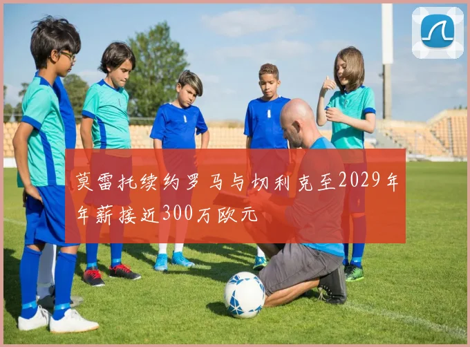 莫雷托续约罗马与切利克至2029年年薪接近300万欧元
