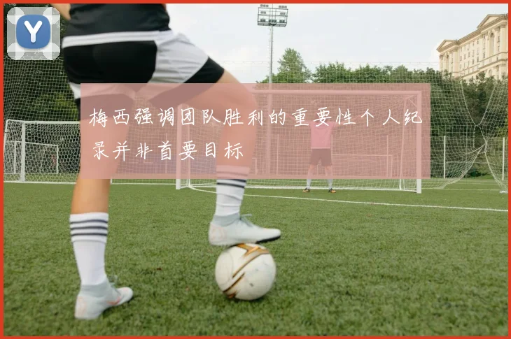 梅西强调团队胜利的重要性个人纪录并非首要目标