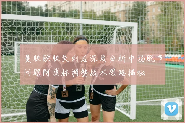 曼联欧联失利后深度分析中场脱节问题阿莫林调整战术思路揭秘