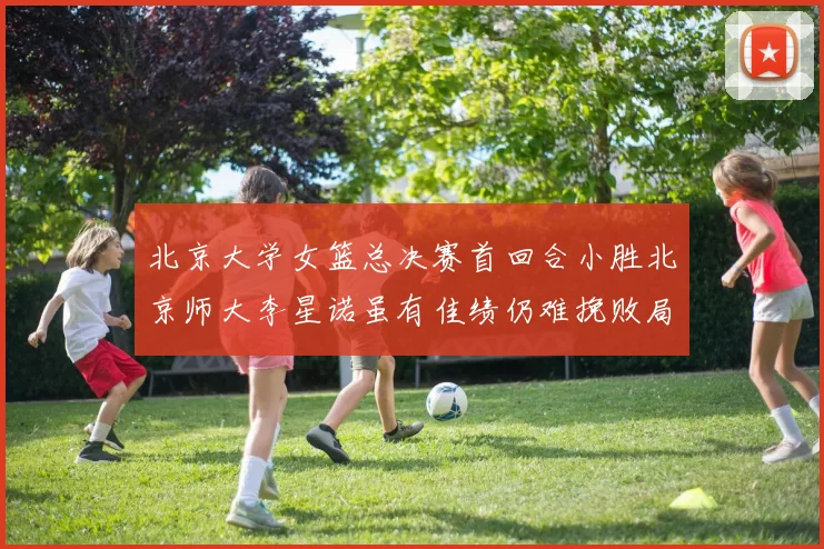 北京大学女篮总决赛首回合小胜北京师大李星诺虽有佳绩仍难挽败局