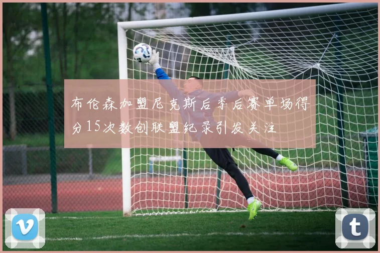 布伦森加盟尼克斯后季后赛单场得分15次数创联盟纪录引发关注