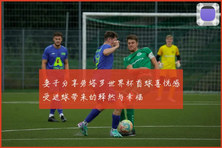 妻子分享劳塔罗世界杯首球喜悦感受进球带来的释然与幸福