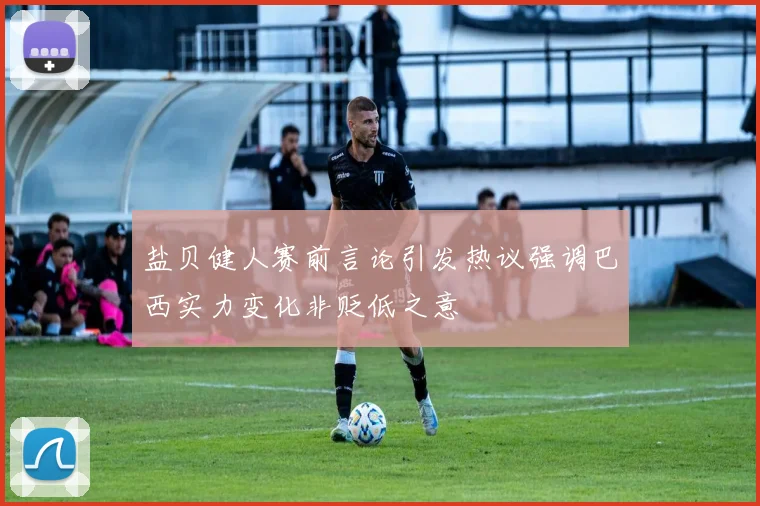 盐贝健人赛前言论引发热议强调巴西实力变化非贬低之意