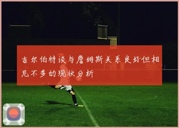 吉尔伯特谈与詹姆斯关系良好但相见不多的现状分析