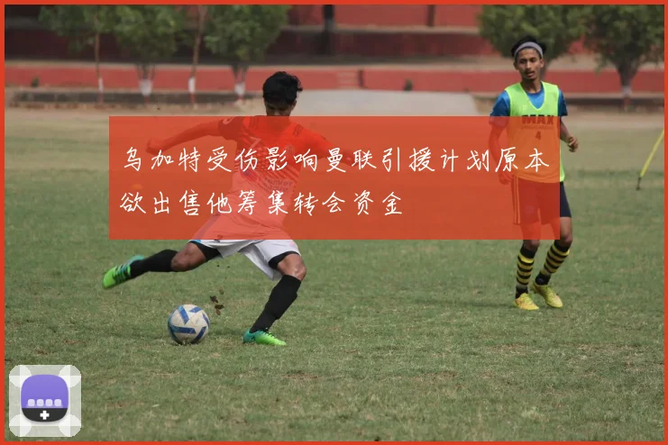 乌加特受伤影响曼联引援计划原本欲出售他筹集转会资金