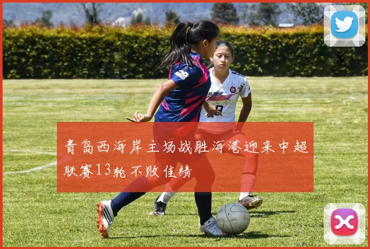 青岛西海岸主场战胜海港迎来中超联赛13轮不败佳绩