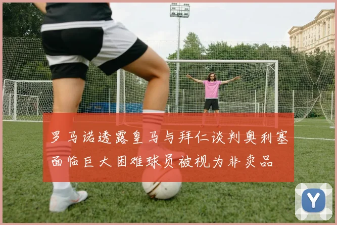 罗马诺透露皇马与拜仁谈判奥利塞面临巨大困难球员被视为非卖品
