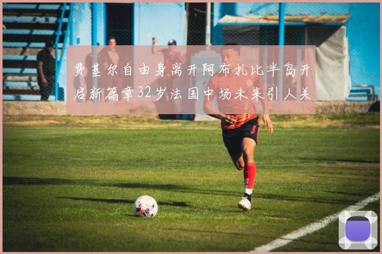 费基尔自由身离开阿布扎比半岛开启新篇章32岁法国中场未来引人关注