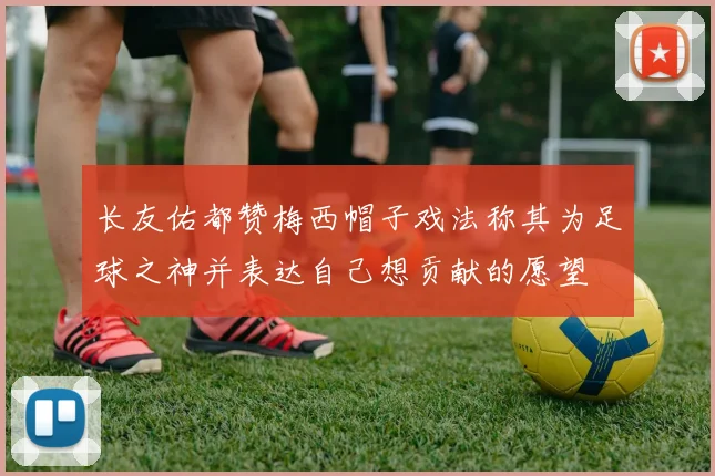 长友佑都赞梅西帽子戏法称其为足球之神并表达自己想贡献的愿望