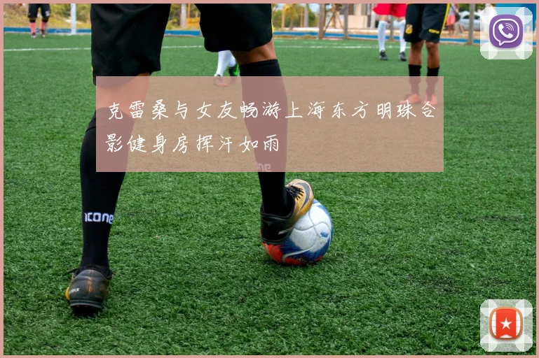 克雷桑与女友畅游上海东方明珠合影健身房挥汗如雨