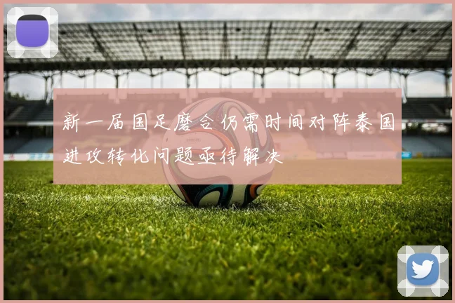 新一届国足磨合仍需时间对阵泰国进攻转化问题亟待解决