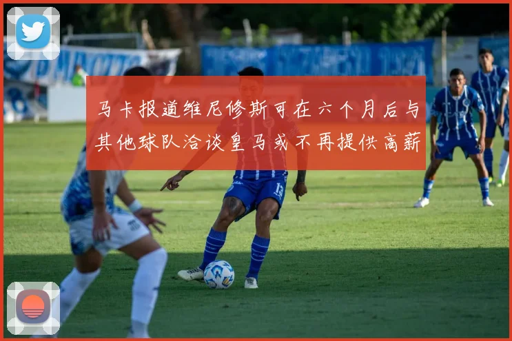 马卡报道维尼修斯可在六个月后与其他球队洽谈皇马或不再提供高薪合同