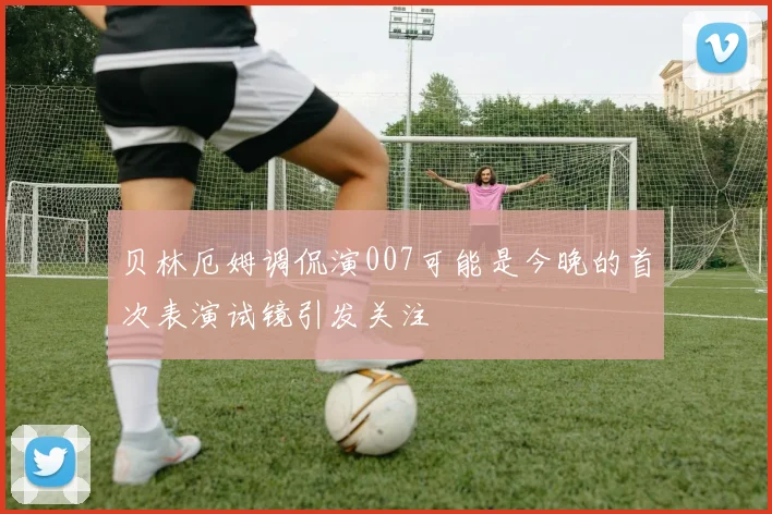 贝林厄姆调侃演007可能是今晚的首次表演试镜引发关注